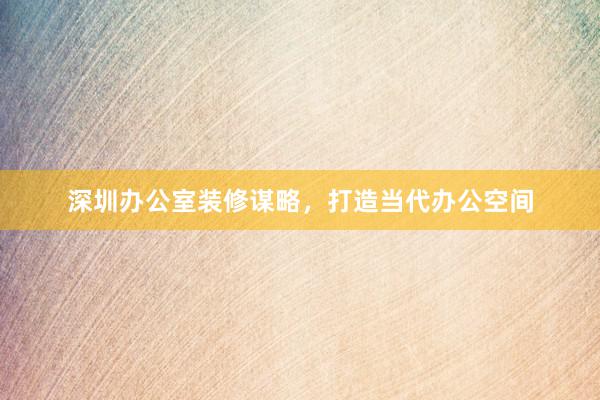 深圳办公室装修谋略，打造当代办公空间
