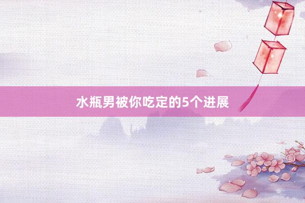 水瓶男被你吃定的5个进展