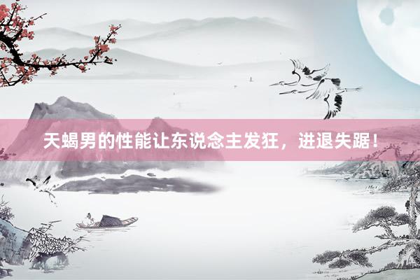 天蝎男的性能让东说念主发狂，进退失踞！