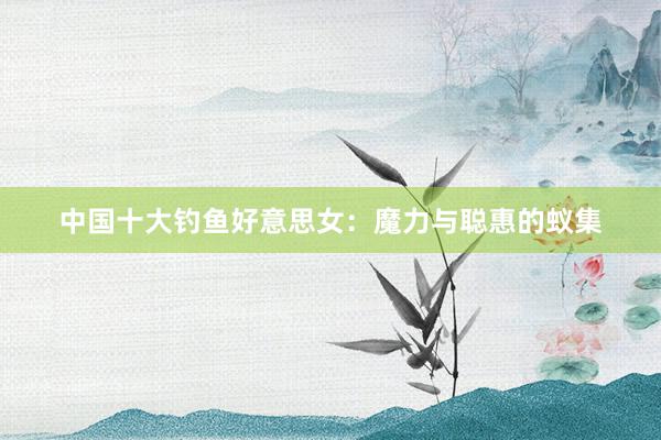 中国十大钓鱼好意思女：魔力与聪惠的蚁集